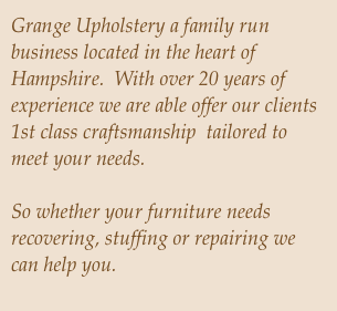 Grange Upholstery a family run business located in the heart of Hampshire.  With over 20 years of experience we are able offer our clients 1st class craftsmanship  tailored to meet your needs.  
 So whether your furniture needs recovering, stuffing or repairing we can help you. 
We are happy to undertake both domestic and contract work.

